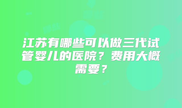 江苏有哪些可以做三代试管婴儿的医院？费用大概需要？