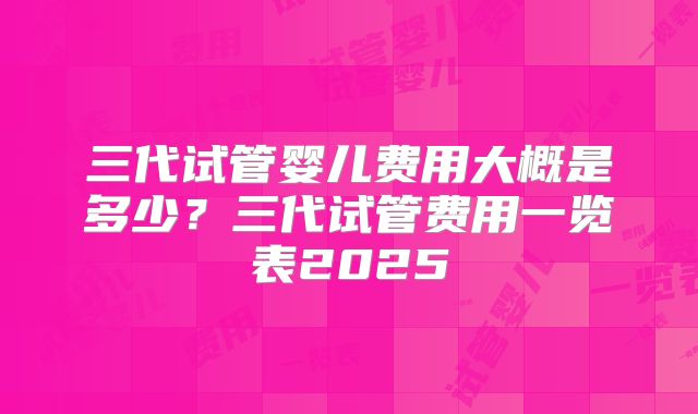 三代试管婴儿费用大概是多少？三代试管费用一览表2025
