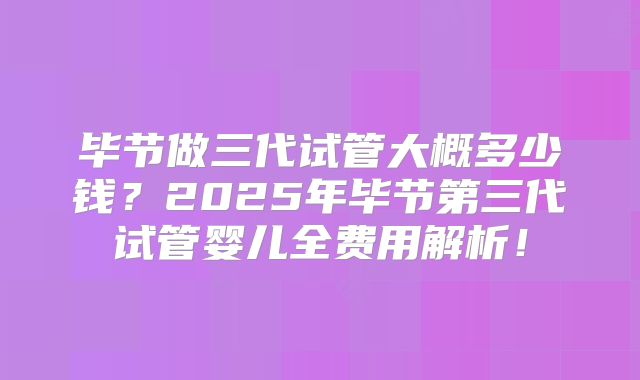 毕节做三代试管大概多少钱？2025年毕节第三代试管婴儿全费用解析！