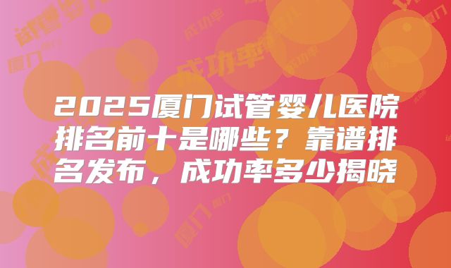 2025厦门试管婴儿医院排名前十是哪些？靠谱排名发布，成功率多少揭晓
