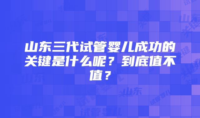山东三代试管婴儿成功的关键是什么呢？到底值不值？