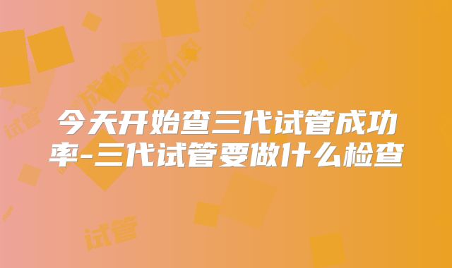今天开始查三代试管成功率-三代试管要做什么检查