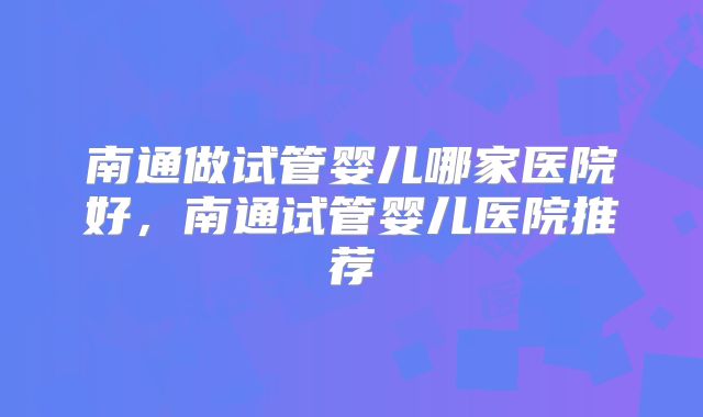 南通做试管婴儿哪家医院好,南通试管婴儿医院推荐
