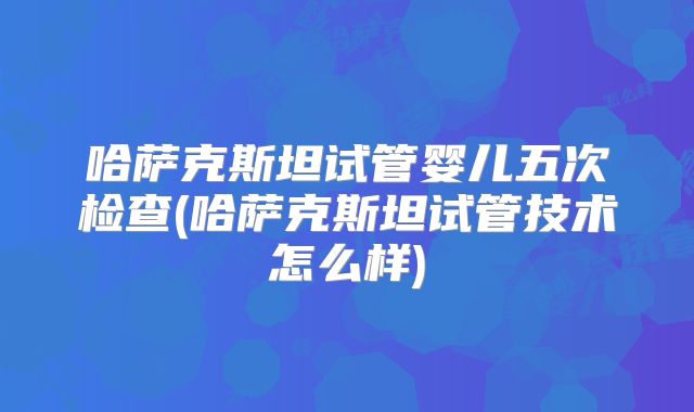 哈萨克斯坦试管婴儿五次检查(哈萨克斯坦试管技术怎么样)