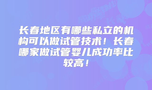 长春地区有哪些私立的机构可以做试管技术！长春哪家做试管婴儿成功率比较高！