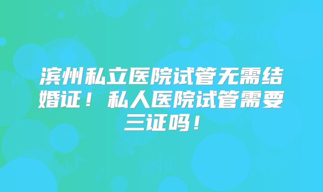 滨州私立医院试管无需结婚证！私人医院试管需要三证吗！