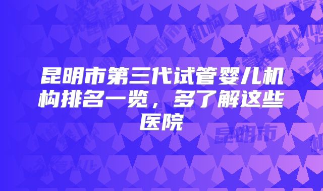 昆明市第三代试管婴儿机构排名一览，多了解这些医院