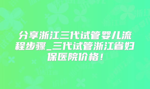分享浙江三代试管婴儿流程步骤_三代试管浙江省妇保医院价格！