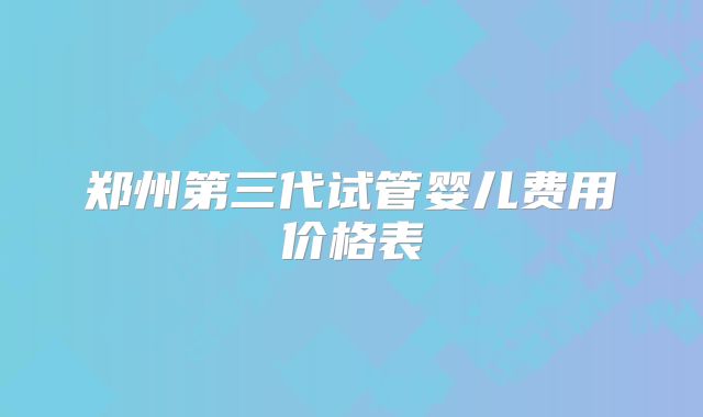 郑州第三代试管婴儿费用价格表