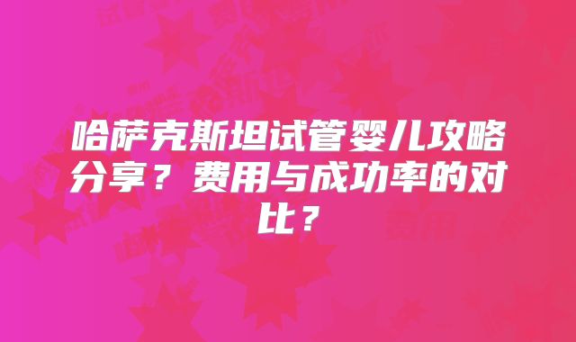 哈萨克斯坦试管婴儿攻略分享？费用与成功率的对比？