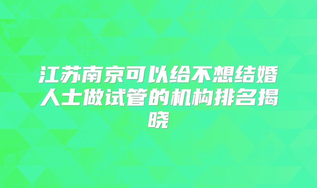 江苏南京可以给不想结婚人士做试管的机构排名揭晓