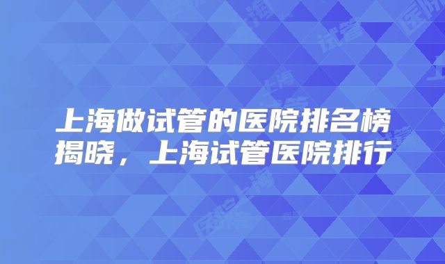 上海做试管的医院排名榜揭晓,上海试管医院排行