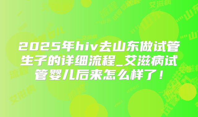 2025年hiv去山东做试管生子的详细流程_艾滋病试管婴儿后来怎么样了！