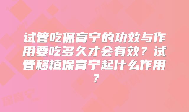 试管吃保育宁的功效与作用要吃多久才会有效？试管移植保育宁起什么作用？