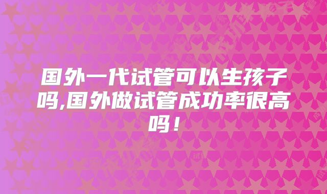 国外一代试管可以生孩子吗,国外做试管成功率很高吗!