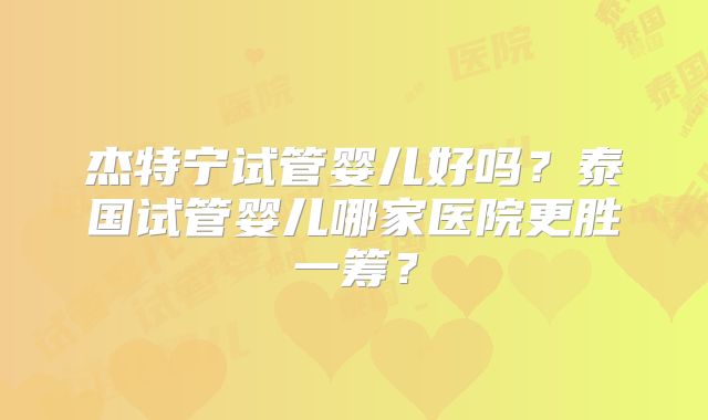 杰特宁试管婴儿好吗？泰国试管婴儿哪家医院更胜一筹？