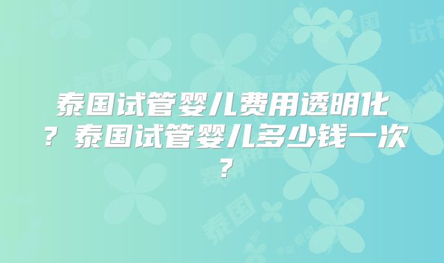 泰国试管婴儿费用透明化？泰国试管婴儿多少钱一次？