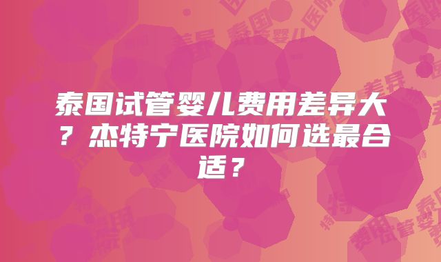 泰国试管婴儿费用差异大？杰特宁医院如何选最合适？