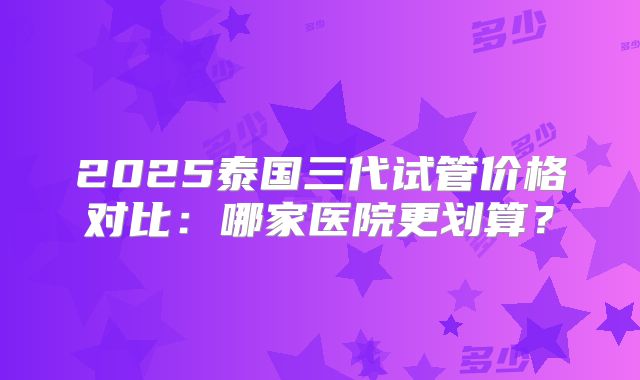 2025泰国三代试管价格对比：哪家医院更划算？