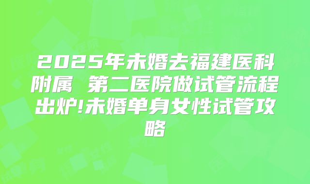 2025年未婚去福建医科附属 第二医院做试管流程出炉!未婚单身女性试管攻略
