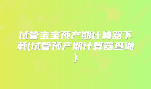 试管宝宝预产期计算器下载(试管预产期计算器查询)