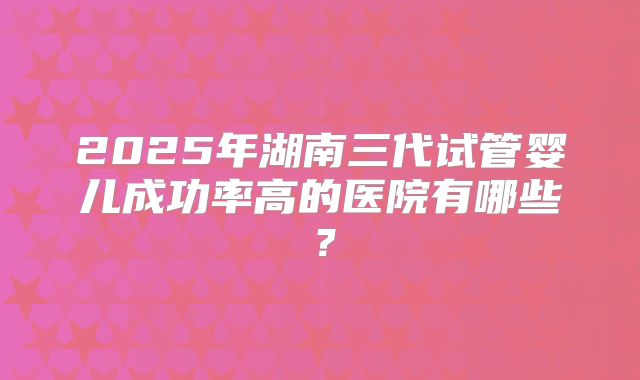 2025年湖南三代试管婴儿成功率高的医院有哪些？