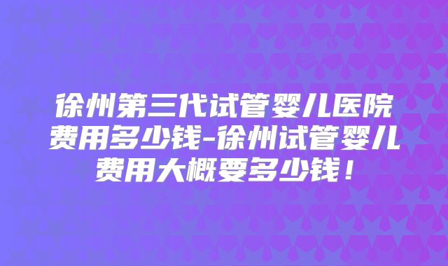 徐州第三代试管婴儿医院费用多少钱-徐州试管婴儿费用大概要多少钱！