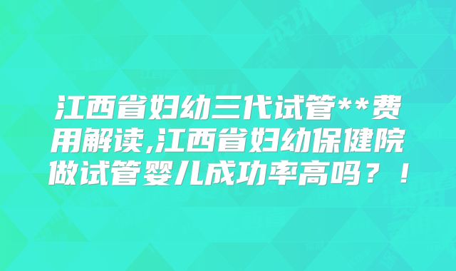 江西省妇幼三代试管**费用解读,江西省妇幼保健院做试管婴儿成功率高吗？！