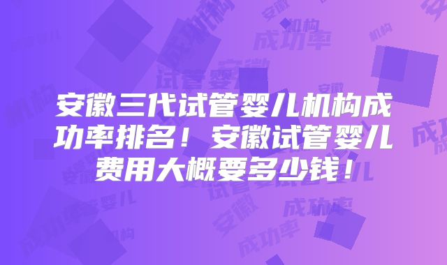 安徽三代试管婴儿机构成功率排名!安徽试管婴儿费用大概要多少钱!