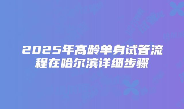 2025年高龄单身试管流程在哈尔滨详细步骤