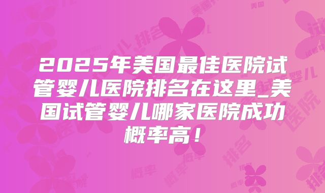 2025年美国最佳医院试管婴儿医院排名在这里_美国试管婴儿哪家医院成功概率高!