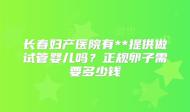 长春妇产医院有**提供做试管婴儿吗?正规卵子需要多少钱