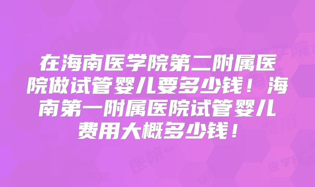 在海南医学院第二附属医院做试管婴儿要多少钱！海南第一附属医院试管婴儿费用大概多少钱！