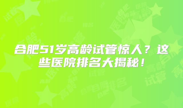 合肥51岁高龄试管惊人?这些医院排名大揭秘!