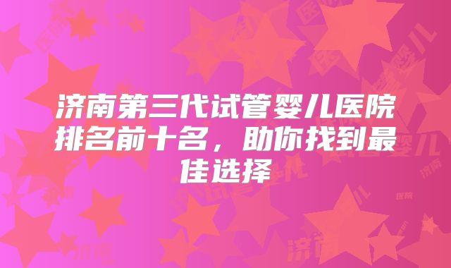 济南第三代试管婴儿医院排名前十名，助你找到最佳选择