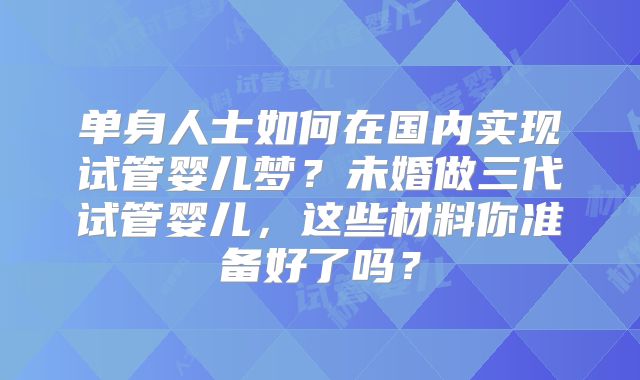 单身人士如何在国内实现试管婴儿梦？未婚做三代试管婴儿，这些材料你准备好了吗？