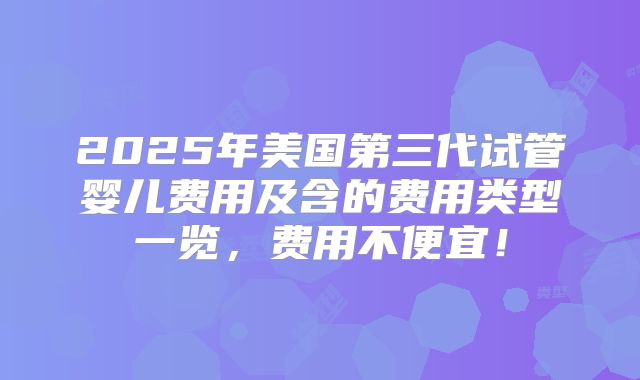 2025年美国第三代试管婴儿费用及含的费用类型一览，费用不便宜！