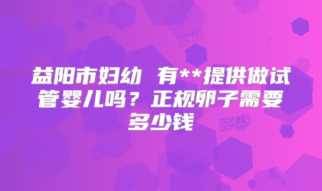 益阳市妇幼 有**提供做试管婴儿吗？正规卵子需要多少钱