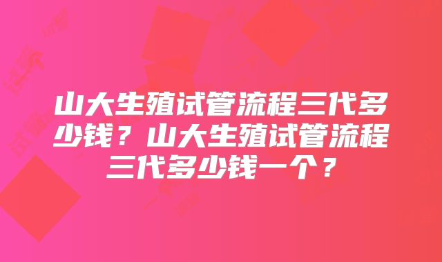 山大生殖试管流程三代多少钱？山大生殖试管流程三代多少钱一个？
