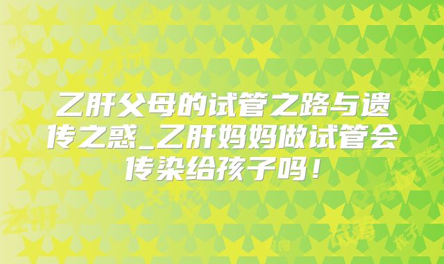 乙肝父母的试管之路与遗传之惑_乙肝妈妈做试管会传染给孩子吗！
