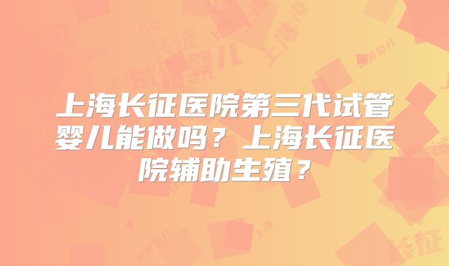 上海长征医院第三代试管婴儿能做吗？上海长征医院辅助生殖？