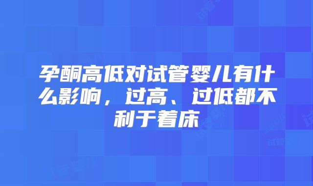孕酮高低对试管婴儿有什么影响,过高、过低都不利于着床