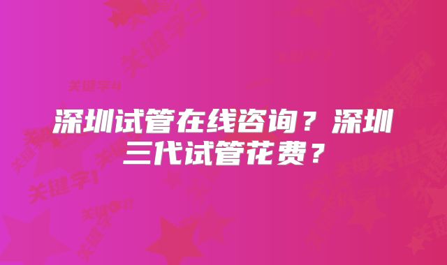深圳试管在线咨询？深圳三代试管花费？