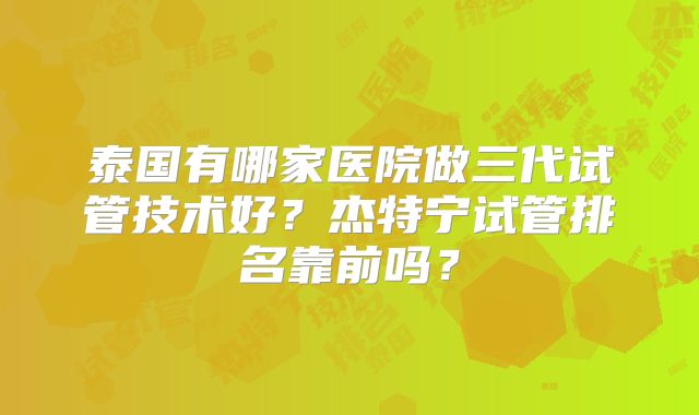 泰国有哪家医院做三代试管技术好？杰特宁试管排名靠前吗？