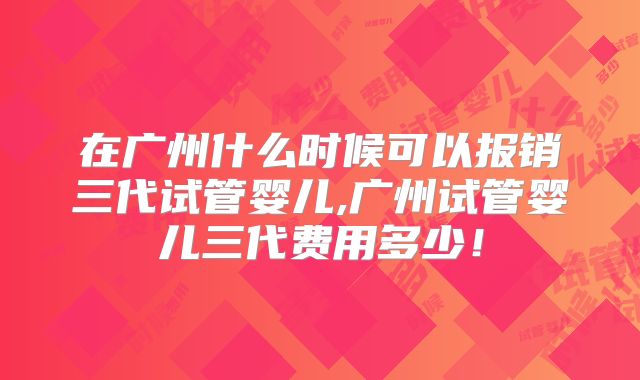 在广州什么时候可以报销三代试管婴儿,广州试管婴儿三代费用多少！