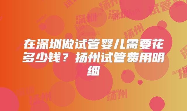 在深圳做试管婴儿需要花多少钱？扬州试管费用明细