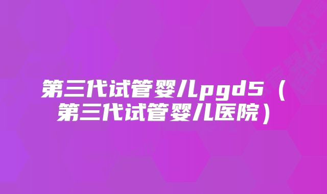 第三代试管婴儿pgd5（第三代试管婴儿医院）