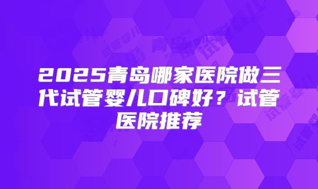 2025青岛哪家医院做三代试管婴儿口碑好？试管医院推荐