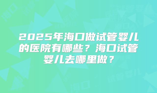 2025年海口做试管婴儿的医院有哪些?海口试管婴儿去哪里做?