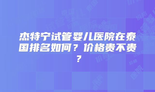 杰特宁试管婴儿医院在泰国排名如何？价格贵不贵？